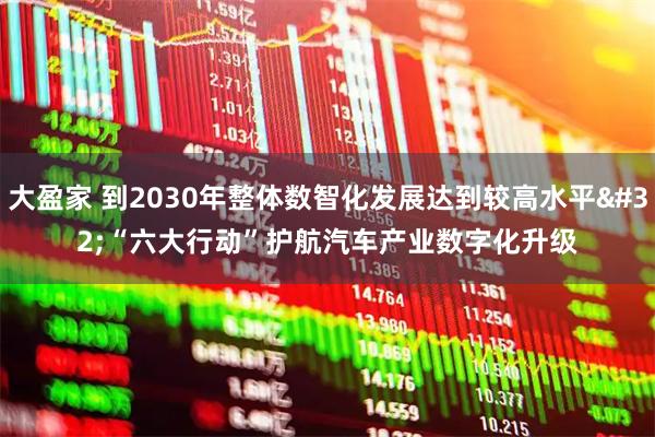 大盈家 到2030年整体数智化发展达到较高水平 “六大行动”护航汽车产业数字化升级