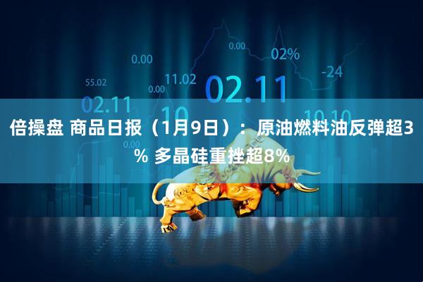 倍操盘 商品日报（1月9日）：原油燃料油反弹超3% 多晶硅重挫超8%