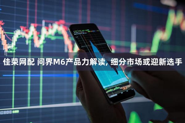 佳荣网配 问界M6产品力解读, 细分市场或迎新选手