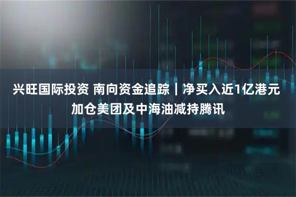 兴旺国际投资 南向资金追踪｜净买入近1亿港元 加仓美团及中海油减持腾讯