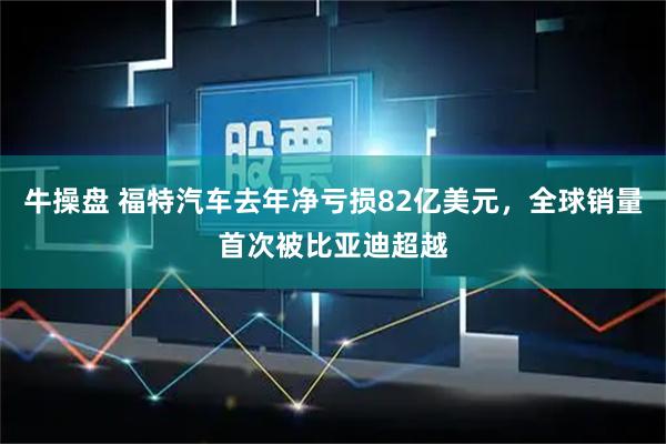 牛操盘 福特汽车去年净亏损82亿美元，全球销量首次被比亚迪超越