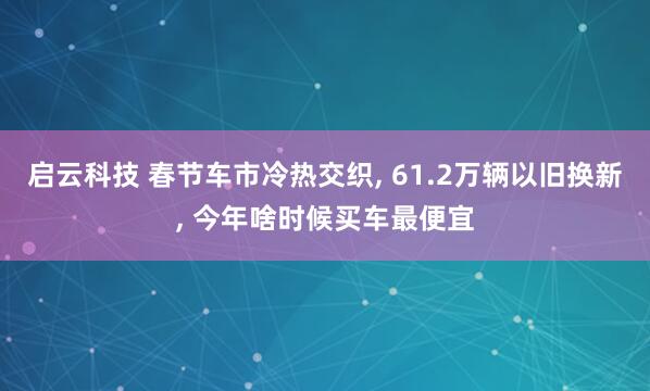 启云科技 春节车市冷热交织, 61.2万辆以旧换新, 今年啥时候买车最便宜