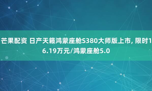 芒果配资 日产天籁鸿蒙座舱S380大师版上市, 限时16.19万元/鸿蒙座舱5.0