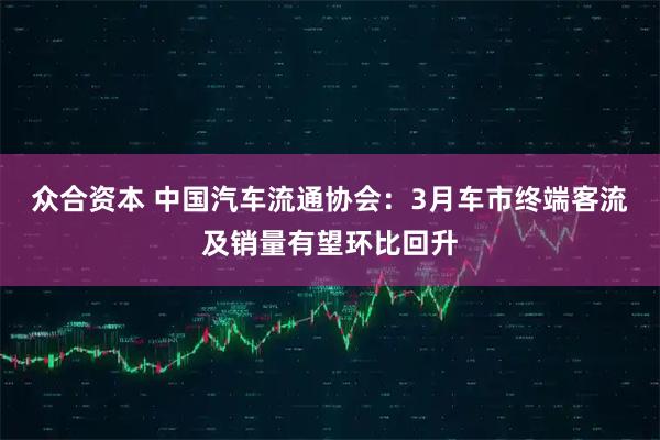 众合资本 中国汽车流通协会：3月车市终端客流及销量有望环比回升