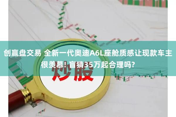 创赢盘交易 全新一代奥迪A6L座舱质感让现款车主很羡慕! 盲猜35万起合理吗?